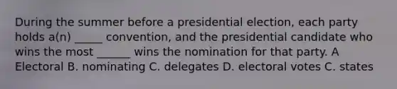 During the summer before a presidential election, each party holds a(n) _____ convention, and the presidential candidate who wins the most ______ wins the nomination for that party. A Electoral B. nominating C. delegates D. electoral votes C. states