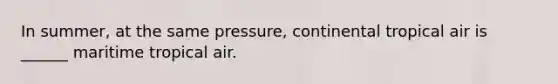 In summer, at the same pressure, continental tropical air is ______ maritime tropical air.