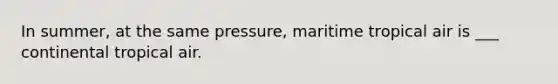 In summer, at the same pressure, maritime tropical air is ___ continental tropical air.