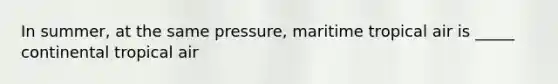 In summer, at the same pressure, maritime tropical air is _____ continental tropical air