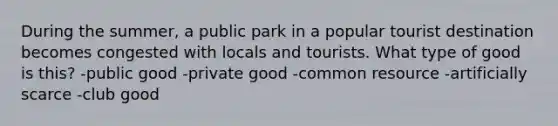 During the summer, a public park in a popular tourist destination becomes congested with locals and tourists. What type of good is this? -public good -private good -common resource -artificially scarce -club good