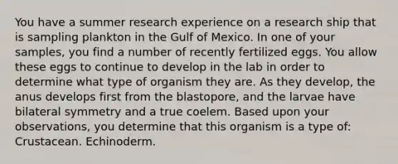 You have a summer research experience on a research ship that is sampling plankton in the Gulf of Mexico. In one of your samples, you find a number of recently fertilized eggs. You allow these eggs to continue to develop in the lab in order to determine what type of organism they are. As they develop, the anus develops first from the blastopore, and the larvae have bilateral symmetry and a true coelem. Based upon your observations, you determine that this organism is a type of: Crustacean. Echinoderm.