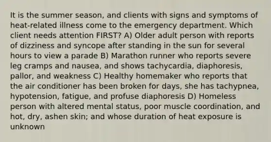 It is the summer season, and clients with signs and symptoms of heat-related illness come to the emergency department. Which client needs attention FIRST? A) Older adult person with reports of dizziness and syncope after standing in the sun for several hours to view a parade B) Marathon runner who reports severe leg cramps and nausea, and shows tachycardia, diaphoresis, pallor, and weakness C) Healthy homemaker who reports that the air conditioner has been broken for days, she has tachypnea, hypotension, fatigue, and profuse diaphoresis D) Homeless person with altered mental status, poor muscle coordination, and hot, dry, ashen skin; and whose duration of heat exposure is unknown