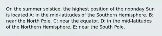 On the summer solstice, the highest position of the noonday Sun is located A: ​in the mid-latitudes of the Southern Hemisphere. B: ​near the North Pole. C: ​near the equator. D: ​in the mid-latitudes of the Northern Hemisphere. E: ​near the South Pole.