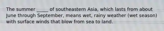 The summer _____ of southeastern Asia, which lasts from about June through September, means wet, rainy weather (wet season) with surface winds that blow from sea to land.