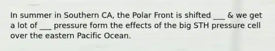 In summer in Southern CA, the Polar Front is shifted ___ & we get a lot of ___ pressure form the effects of the big STH pressure cell over the eastern Pacific Ocean.