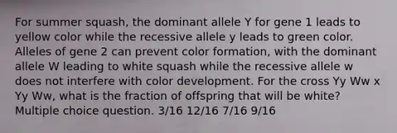 For summer squash, the dominant allele Y for gene 1 leads to yellow color while the recessive allele y leads to green color. Alleles of gene 2 can prevent color formation, with the dominant allele W leading to white squash while the recessive allele w does not interfere with color development. For the cross Yy Ww x Yy Ww, what is the fraction of offspring that will be white? Multiple choice question. 3/16 12/16 7/16 9/16