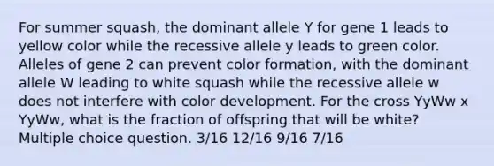 For summer squash, the dominant allele Y for gene 1 leads to yellow color while the recessive allele y leads to green color. Alleles of gene 2 can prevent color formation, with the dominant allele W leading to white squash while the recessive allele w does not interfere with color development. For the cross YyWw x YyWw, what is the fraction of offspring that will be white? Multiple choice question. 3/16 12/16 9/16 7/16