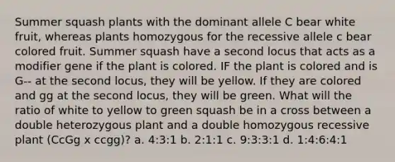 Summer squash plants with the dominant allele C bear white fruit, whereas plants homozygous for the recessive allele c bear colored fruit. Summer squash have a second locus that acts as a modifier gene if the plant is colored. IF the plant is colored and is G-- at the second locus, they will be yellow. If they are colored and gg at the second locus, they will be green. What will the ratio of white to yellow to green squash be in a cross between a double heterozygous plant and a double homozygous recessive plant (CcGg x ccgg)? a. 4:3:1 b. 2:1:1 c. 9:3:3:1 d. 1:4:6:4:1