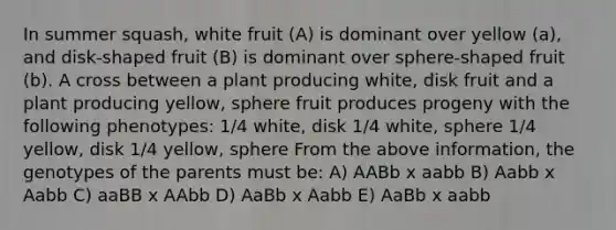 In summer squash, white fruit (A) is dominant over yellow (a), and disk-shaped fruit (B) is dominant over sphere-shaped fruit (b). A cross between a plant producing white, disk fruit and a plant producing yellow, sphere fruit produces progeny with the following phenotypes: 1/4 white, disk 1/4 white, sphere 1/4 yellow, disk 1/4 yellow, sphere From the above information, the genotypes of the parents must be: A) AABb x aabb B) Aabb x Aabb C) aaBB x AAbb D) AaBb x Aabb E) AaBb x aabb