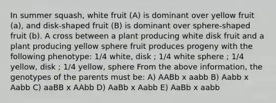 In summer squash, white fruit (A) is dominant over yellow fruit (a), and disk-shaped fruit (B) is dominant over sphere-shaped fruit (b). A cross between a plant producing white disk fruit and a plant producing yellow sphere fruit produces progeny with the following phenotype: 1/4 white, disk ; 1/4 white sphere ; 1/4 yellow, disk ; 1/4 yellow, sphere From the above information, the genotypes of the parents must be: A) AABb x aabb B) Aabb x Aabb C) aaBB x AAbb D) AaBb x Aabb E) AaBb x aabb