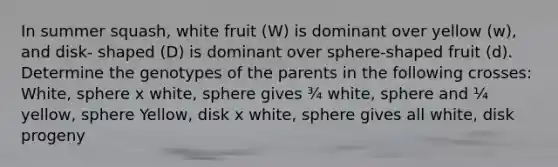 In summer squash, white fruit (W) is dominant over yellow (w), and disk- shaped (D) is dominant over sphere-shaped fruit (d). Determine the genotypes of the parents in the following crosses: White, sphere x white, sphere gives ¾ white, sphere and ¼ yellow, sphere Yellow, disk x white, sphere gives all white, disk progeny