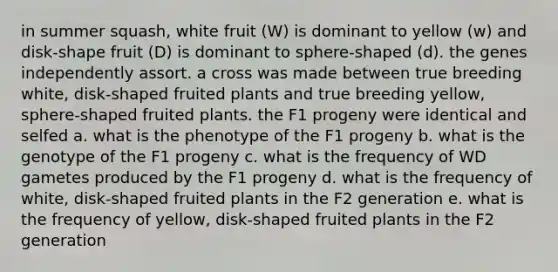 in summer squash, white fruit (W) is dominant to yellow (w) and disk-shape fruit (D) is dominant to sphere-shaped (d). the genes independently assort. a cross was made between true breeding white, disk-shaped fruited plants and true breeding yellow, sphere-shaped fruited plants. the F1 progeny were identical and selfed a. what is the phenotype of the F1 progeny b. what is the genotype of the F1 progeny c. what is the frequency of WD gametes produced by the F1 progeny d. what is the frequency of white, disk-shaped fruited plants in the F2 generation e. what is the frequency of yellow, disk-shaped fruited plants in the F2 generation