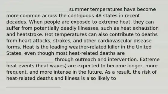 __________________________ summer temperatures have become more common across the contiguous 48 states in recent decades. When people are exposed to extreme heat, they can suffer from potentially deadly illnesses, such as heat exhaustion and heatstroke. Hot temperatures can also contribute to deaths from heart attacks, strokes, and other cardiovascular disease forms. Heat is the leading weather-related killer in the United States, even though most heat-related deaths are ____________________ through outreach and intervention. Extreme heat events (heat waves) are expected to become longer, more frequent, and more intense in the future. As a result, the risk of heat-related deaths and illness is also likely to _______________________