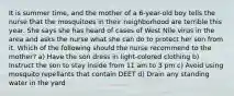 It is summer time, and the mother of a 6-year-old boy tells the nurse that the mosquitoes in their neighborhood are terrible this year. She says she has heard of cases of West Nile virus in the area and asks the nurse what she can do to protect her son from it. Which of the following should the nurse recommend to the mother? a) Have the son dress in light-colored clothing b) Instruct the son to stay inside from 11 am to 3 pm c) Avoid using mosquito repellants that contain DEET d) Drain any standing water in the yard