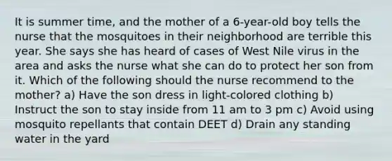 It is summer time, and the mother of a 6-year-old boy tells the nurse that the mosquitoes in their neighborhood are terrible this year. She says she has heard of cases of West Nile virus in the area and asks the nurse what she can do to protect her son from it. Which of the following should the nurse recommend to the mother? a) Have the son dress in light-colored clothing b) Instruct the son to stay inside from 11 am to 3 pm c) Avoid using mosquito repellants that contain DEET d) Drain any standing water in the yard