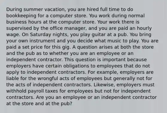 During summer vacation, you are hired full time to do bookkeeping for a computer store. You work during normal business hours at the computer store. Your work there is supervised by the office manager, and you are paid an hourly wage. On Saturday nights, you play guitar at a pub. You bring your own instrument and you decide what music to play. You are paid a set price for this gig. A question arises at both the store and the pub as to whether you are an employee or an independent contractor. This question is important because employers have certain obligations to employees that do not apply to independent contractors. For example, employers are liable for the wrongful acts of employees but generally not for the acts of independent contractors. Likewise, employers must withhold payroll taxes for employees but not for independent contractors. Are you an employee or an independent contractor at the store and at the pub?