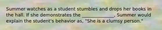 Summer watches as a student stumbles and drops her books in the hall. If she demonstrates the ______________, Summer would explain the student's behavior as, "She is a clumsy person."