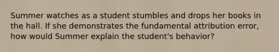 Summer watches as a student stumbles and drops her books in the hall. If she demonstrates the fundamental attribution error, how would Summer explain the student's behavior?