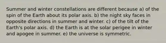 Summer and winter constellations are different because a) of the spin of the Earth about its polar axis. b) the night sky faces in opposite directions in summer and winter. c) of the tilt of the Earth's polar axis. d) the Earth is at the solar perigee in winter and apogee in summer. e) the universe is symmetric.