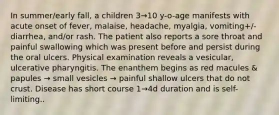 In summer/early fall, a children 3→10 y-o-age manifests with acute onset of fever, malaise, headache, myalgia, vomiting+/- diarrhea, and/or rash. The patient also reports a sore throat and painful swallowing which was present before and persist during the oral ulcers. Physical examination reveals a vesicular, ulcerative pharyngitis. The enanthem begins as red macules & papules → small vesicles → painful shallow ulcers that do not crust. Disease has short course 1→4d duration and is self-limiting..