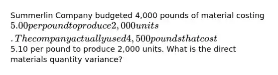 Summerlin Company budgeted 4,000 pounds of material costing 5.00 per pound to produce 2,000 units. The company actually used 4,500 pounds that cost5.10 per pound to produce 2,000 units. What is the direct materials quantity variance?