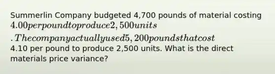 Summerlin Company budgeted 4,700 pounds of material costing 4.00 per pound to produce 2,500 units. The company actually used 5,200 pounds that cost4.10 per pound to produce 2,500 units. What is the direct materials price variance?