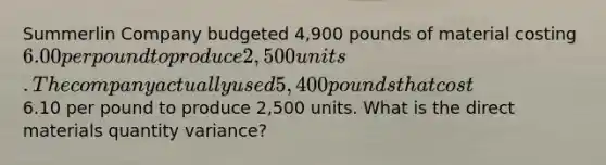 Summerlin Company budgeted 4,900 pounds of material costing 6.00 per pound to produce 2,500 units. The company actually used 5,400 pounds that cost6.10 per pound to produce 2,500 units. What is the direct materials quantity variance?