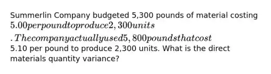 Summerlin Company budgeted 5,300 pounds of material costing 5.00 per pound to produce 2,300 units. The company actually used 5,800 pounds that cost5.10 per pound to produce 2,300 units. What is the direct materials quantity variance?