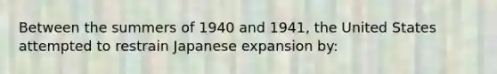 Between the summers of 1940 and 1941, the United States attempted to restrain Japanese expansion by: