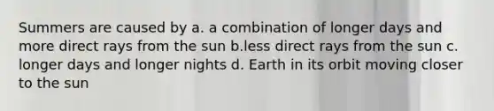 Summers are caused by a. a combination of longer days and more direct rays from the sun b.less direct rays from the sun c. longer days and longer nights d. Earth in its orbit moving closer to the sun