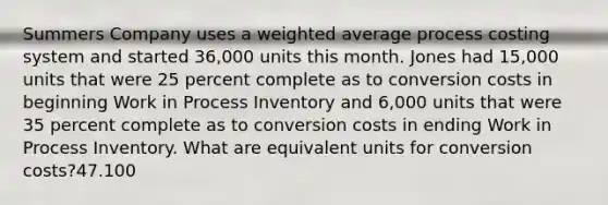 Summers Company uses a weighted average process costing system and started 36,000 units this month. Jones had 15,000 units that were 25 percent complete as to conversion costs in beginning Work in Process Inventory and 6,000 units that were 35 percent complete as to conversion costs in ending Work in Process Inventory. What are equivalent units for conversion costs?47.100