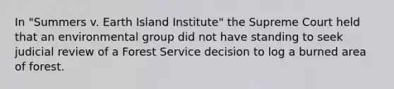 In "Summers v. Earth Island Institute" the Supreme Court held that an environmental group did not have standing to seek judicial review of a Forest Service decision to log a burned area of forest.