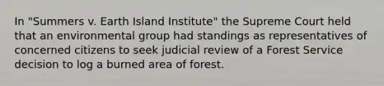 In "Summers v. Earth Island Institute" the Supreme Court held that an environmental group had standings as representatives of concerned citizens to seek judicial review of a Forest Service decision to log a burned area of forest.