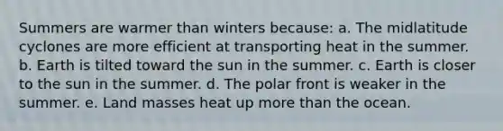 Summers are warmer than winters because: a. The midlatitude cyclones are more efficient at transporting heat in the summer. b. Earth is tilted toward the sun in the summer. c. Earth is closer to the sun in the summer. d. The polar front is weaker in the summer. e. Land masses heat up <a href='https://www.questionai.com/knowledge/keWHlEPx42-more-than' class='anchor-knowledge'>more than</a> the ocean.