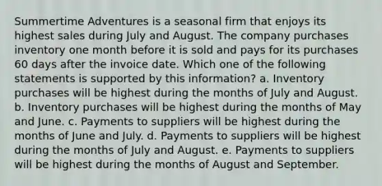 Summertime Adventures is a seasonal firm that enjoys its highest sales during July and August. The company purchases inventory one month before it is sold and pays for its purchases 60 days after the invoice date. Which one of the following statements is supported by this information? a. Inventory purchases will be highest during the months of July and August. b. Inventory purchases will be highest during the months of May and June. c. Payments to suppliers will be highest during the months of June and July. d. Payments to suppliers will be highest during the months of July and August. e. Payments to suppliers will be highest during the months of August and September.