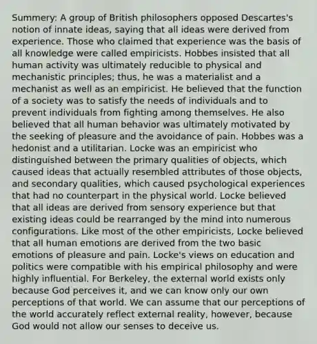 Summery: A group of British philosophers opposed Descartes's notion of innate ideas, saying that all ideas were derived from experience. Those who claimed that experience was the basis of all knowledge were called empiricists. Hobbes insisted that all human activity was ultimately reducible to physical and mechanistic principles; thus, he was a materialist and a mechanist as well as an empiricist. He believed that the function of a society was to satisfy the needs of individuals and to prevent individuals from fighting among themselves. He also believed that all human behavior was ultimately motivated by the seeking of pleasure and the avoidance of pain. Hobbes was a hedonist and a utilitarian. Locke was an empiricist who distinguished between the primary qualities of objects, which caused ideas that actually resembled attributes of those objects, and secondary qualities, which caused psychological experiences that had no counterpart in the physical world. Locke believed that all ideas are derived from sensory experience but that existing ideas could be rearranged by the mind into numerous configurations. Like most of the other empiricists, Locke believed that all human emotions are derived from the two basic emotions of pleasure and pain. Locke's views on education and politics were compatible with his empirical philosophy and were highly influential. For Berkeley, the external world exists only because God perceives it, and we can know only our own perceptions of that world. We can assume that our perceptions of the world accurately reflect external reality, however, because God would not allow our senses to deceive us.