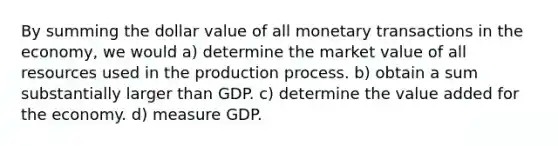 By summing the dollar value of all monetary transactions in the economy, we would a) determine the market value of all resources used in the production process. b) obtain a sum substantially larger than GDP. c) determine the value added for the economy. d) measure GDP.