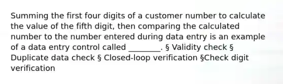 Summing the first four digits of a customer number to calculate the value of the fifth digit, then comparing the calculated number to the number entered during data entry is an example of a data entry control called ________. § Validity check § Duplicate data check § Closed-loop verification §Check digit verification