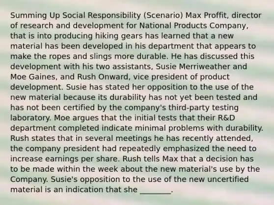 Summing Up Social Responsibility (Scenario) Max Proffit, director of research and development for National Products Company, that is into producing hiking gears has learned that a new material has been developed in his department that appears to make the ropes and slings more durable. He has discussed this development with his two assistants, Susie Merriweather and Moe Gaines, and Rush Onward, vice president of product development. Susie has stated her opposition to the use of the new material because its durability has not yet been tested and has not been certified by the company's third-party testing laboratory. Moe argues that the initial tests that their R&D department completed indicate minimal problems with durability. Rush states that in several meetings he has recently attended, the company president had repeatedly emphasized the need to increase earnings per share. Rush tells Max that a decision has to be made within the week about the new material's use by the Company. Susie's opposition to the use of the new uncertified material is an indication that she ________.