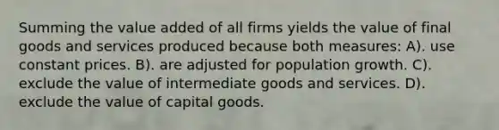 Summing the value added of all firms yields the value of final goods and services produced because both measures: A). use constant prices. B). are adjusted for population growth. C). exclude the value of intermediate goods and services. D). exclude the value of capital goods.