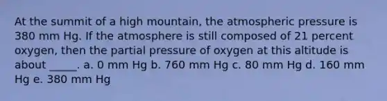 At the summit of a high mountain, the atmospheric pressure is 380 mm Hg. If the atmosphere is still composed of 21 percent oxygen, then the partial pressure of oxygen at this altitude is about _____. a. 0 mm Hg b. 760 mm Hg c. 80 mm Hg d. 160 mm Hg e. 380 mm Hg