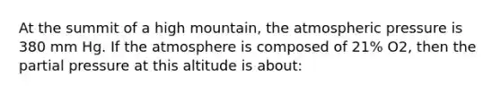 At the summit of a high mountain, the atmospheric pressure is 380 mm Hg. If the atmosphere is composed of 21% O2, then the partial pressure at this altitude is about: