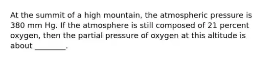 At the summit of a high mountain, the atmospheric pressure is 380 mm Hg. If the atmosphere is still composed of 21 percent oxygen, then the partial pressure of oxygen at this altitude is about ________.