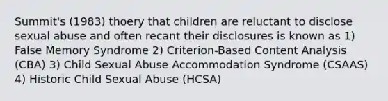 Summit's (1983) thoery that children are reluctant to disclose sexual abuse and often recant their disclosures is known as 1) False Memory Syndrome 2) Criterion-Based Content Analysis (CBA) 3) Child Sexual Abuse Accommodation Syndrome (CSAAS) 4) Historic Child Sexual Abuse (HCSA)