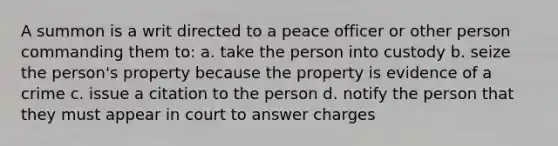 A summon is a writ directed to a peace officer or other person commanding them to: a. take the person into custody b. seize the person's property because the property is evidence of a crime c. issue a citation to the person d. notify the person that they must appear in court to answer charges