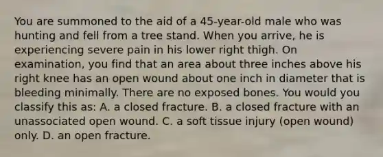 You are summoned to the aid of a​ 45-year-old male who was hunting and fell from a tree stand. When you​ arrive, he is experiencing severe pain in his lower right thigh. On​ examination, you find that an area about three inches above his right knee has an open wound about one inch in diameter that is bleeding minimally. There are no exposed bones. You would you classify this​ as: A. a closed fracture. B. a closed fracture with an unassociated open wound. C. a soft tissue injury​ (open wound) only. D. an open fracture.