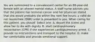 You are summoned to a convalescent center for an 88-year-old female with an altered mental status. A staff nurse advises you that the patient has terminal cancer and her physician stated that she would probably die within the next few hours; a valid do not resuscitate (DNR) order is presented to you. When caring for this patient, you should: Select one: A. depart the scene and allow her to die with dignity. B. start cardiopulmonary resuscitation (CPR) if she experiences cardiopulmonary arrest. C. provide no interventions and transport to the hospital. D. make her comfortable and provide emotional support.