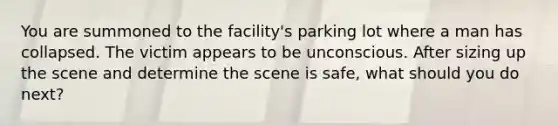 You are summoned to the facility's parking lot where a man has collapsed. The victim appears to be unconscious. After sizing up the scene and determine the scene is safe, what should you do next?