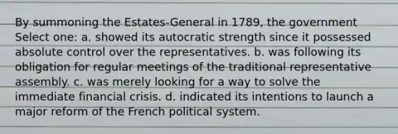 By summoning the Estates-General in 1789, the government Select one: a. showed its autocratic strength since it possessed absolute control over the representatives. b. was following its obligation for regular meetings of the traditional representative assembly. c. was merely looking for a way to solve the immediate financial crisis. d. indicated its intentions to launch a major reform of the French political system.